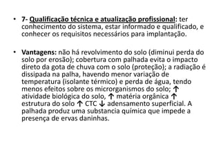 • 7- Qualificação técnica e atualização profissional: ter
conhecimento do sistema, estar informado e qualificado, e
conhecer os requisitos necessários para implantação.
• Vantagens: não há revolvimento do solo (diminui perda do
solo por erosão); cobertura com palhada evita o impacto
direto da gota de chuva com o solo (proteção); a radiação é
dissipada na palha, havendo menor variação de
temperatura (isolante térmico) e perda de água, tendo
menos efeitos sobre os microrganismos do solo; ↑
atividade biológica do solo, ↑ matéria orgânica ↑
estrutura do solo ↑ CTC ↓ adensamento superficial. A
palhada produz uma substancia química que impede a
presença de ervas daninhas.
 