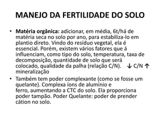 MANEJO DA FERTILIDADE DO SOLO
• Matéria orgânica: adicionar, em média, 6t/há de
matéria seca no solo por ano, para estabiliza-lo em
plantio direto. Vindo do resíduo vegetal, ela é
essencial. Porém, existem vários fatores que á
influenciam, como tipo do solo, temperatura, taxa de
decomposição, quantidade de solo que será
colocado, qualidade da palha (relação C/N). ↓ C/N ↑
mineralização
• Também tem poder complexante (como se fosse um
quelante). Complexa íons de alumínio e
ferro, aumentando a CTC do solo. Ela proporciona
poder tampão. Poder Quelante: poder de prender
cátion no solo.
 