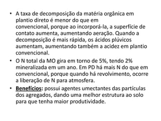 • A taxa de decomposição da matéria orgânica em
plantio direto é menor do que em
convencional, porque ao incorporá-la, a superfície de
contato aumenta, aumentando aeração. Quando a
decomposição é mais rápida, os ácidos plúvicos
aumentam, aumentando também a acidez em plantio
convencional.
• O N total da MO gira em torno de 5%, tendo 2%
mineralizada em um ano. Em PD há mais N do que em
convencional, porque quando há revolvimento, ocorre
a liberação de N para atmosfera.
• Benefícios: possui agentes umectantes das partículas
dos agregados, dando uma melhor estrutura ao solo
para que tenha maior produtividade.
 