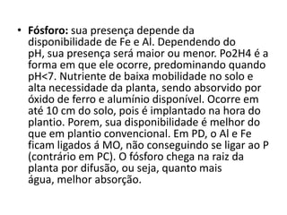 • Fósforo: sua presença depende da
disponibilidade de Fe e Al. Dependendo do
pH, sua presença será maior ou menor. Po2H4 é a
forma em que ele ocorre, predominando quando
pH<7. Nutriente de baixa mobilidade no solo e
alta necessidade da planta, sendo absorvido por
óxido de ferro e alumínio disponível. Ocorre em
até 10 cm do solo, pois é implantado na hora do
plantio. Porem, sua disponibilidade é melhor do
que em plantio convencional. Em PD, o Al e Fe
ficam ligados á MO, não conseguindo se ligar ao P
(contrário em PC). O fósforo chega na raiz da
planta por difusão, ou seja, quanto mais
água, melhor absorção.
 