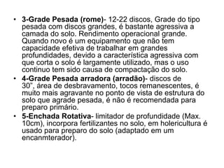 • 3-Grade Pesada (rome)- 12-22 discos, Grade do tipo
pesada com discos grandes, é bastante agressiva a
camada do solo. Rendimento operacional grande.
Quando novo é um equipamento que não tem
capacidade efetiva de trabalhar em grandes
profundidades, devido a característica agressiva com
que corta o solo é largamente utilizado, mas o uso
continuo tem sido causa de compactação do solo.
• 4-Grade Pesada arradora (arradão)- discos de
30”, área de desbravamento, tocos remanescentes, é
muito mais agravante no ponto de vista de estrutura do
solo que agrade pesada, é não é recomendada para
preparo primário.
• 5-Enchada Rotativa- limitador de profundidade (Max.
10cm), incorpora fertilizantes no solo, em holericultura é
usado para preparo do solo (adaptado em um
encanmterador).
 
