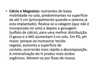 • Cálcio e Magnésio: nutrientes de baixa
mobilidade no solo, predominantes na superfície
de até 5 cm (principalmente quando o sistema já
esta implantado). Realiza-se a calagem (que não é
incorporada no solo) e depois a gessagem
(sulfato de cálcio), para uma melhor distribuição.
O gesso e a MO aumentam S no solo. Em PD, pH
maior, porque ao incorporar tecido
vegetal, aumenta a superfície de
contato, ocorrendo mais rápido a decomposição.
A mineralização do H produz mais ácidos
orgânicos. Movem-se por fluxo de massa.
 