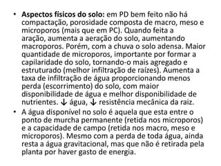 • Aspectos físicos do solo: em PD bem feito não há
compactação, porosidade composta de macro, meso e
microporos (mais que em PC). Quando feita a
aração, aumenta a aeração do solo, aumentando
macroporos. Porém, com a chuva o solo adensa. Maior
quantidade de microporos, importante por formar a
capilaridade do solo, tornando-o mais agregado e
estruturado (melhor infiltração de raízes). Aumenta a
taxa de infiltração de água proporcionando menos
perda (escorrimento) do solo, com maior
disponibilidade de água e melhor disponibilidade de
nutrientes. ↓ água, ↓ resistência mecânica da raiz.
• A água disponível no solo é aquela que esta entre o
ponto de murcha permanente (retida nos microporos)
e a capacidade de campo (retida nos macro, meso e
microporos). Mesmo com a perda de toda água, ainda
resta a água gravitacional, mas que não é retirada pela
planta por haver gasto de energia.
 