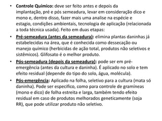 • Controle Químico: deve ser feito antes e depois da
implantação, pré e pós semeadura, levar em consideração dico e
mono e, dentro disso, fazer mais uma analise na espécie e
estagio, condições ambientais, tecnologia de aplicação (relacionada
a toda técnica usada). Feito em duas etapas:
• Pré-semeadura (antes da semeadura): elimina plantas daninhas já
estabelecidas na área, que é conhecida como dessecação ou
manejo químico (herbicidas de ação total, produtos não seletivos e
sistêmicos). Glifosato é o melhor produto.
• Pós-semeadura (depois da semeadura): pode ser em pré-
emergência (antes da cultura e daninha). É aplicado no solo e tem
efeito residual (depende do tipo do solo, água, molécula).
• Pós-emergência: Aplicado na folha, seletivo para a cultura (mata só
daninha). Pode ser especifico, como para controle de gramíneas
(mono e dico) de folha estreita e larga, também tendo efeito
residual em caso de produtos melhorados geneticamente (soja
RR), que pode utilizar produto não seletivo.
 