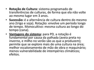 • Rotação de Cultura: sistema programado de
transferências de culturas, de forma que ela não volte
ao mesmo lugar em 3 anos.
• Sucessão: é a alternância de cultura dentro do mesmo
ano (trigo e soja). Rotação: envolve um período longo
de tempo. Monocultivo: mesma cultura ao longo do
tempo (cana).
• Vantagens do sistema: para PD, a rotação é
fundamental por causa da palhada (aveia preta no
inverno, e milho no verão são as que a produzem);
permite que se explore mais de uma cultura na área;
melhor escalonamento de mão de obra e maquinário;
menos vulnerabilidade de intempéries climáticos;
efeitos.
 