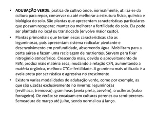 • ADUBAÇÃO VERDE: pratica de cultivo onde, normalmente, utiliza-se da
cultura para repor, conservar ou até melhorar a estrutura física, química e
biológica do solo. São plantas que apresentam características particulares
que possam recuperar, manter ou melhorar a fertilidade do solo. Ela pode
ser plantada no local ou translocada (envolve maior custo).
• Plantas primordiais que teriam essas características são as
leguminosas, pois apresentam sistema radicular pivotante e
desenvolvimento em profundidade, absorvendo água. Mobilizam para a
parte aérea e fazem uma reciclagem de nutrientes. Servem para fixar
nitrogênio atmosférico. Crescendo mais, devido o aproveitamento de
FBN, produz mais matéria seca, mudando a relação C/N, aumentando a
matéria orgânica, melhora CTC e fertilidade. A gramínea mais utilizada é a
aveia preta por ser rústica e agressiva no crescimento.
• Existem varias modalidades de adubação verde, como por exemplo, as
que são usadas exclusivamente no inverno: leguminosas
(ervilhaca, tremosso), gramíneas (aveia preta, azevém), crucíferas (nabo
forrageiro). De verão: se encaixam em culturas perenes ou semi-perenes.
Semeadura de março até julho, sendo normal ou á lanço.
 