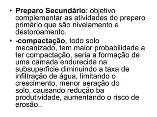 • Preparo Secundário: objetivo
complementar as atividades do preparo
primário que são nivelamento e
destoroamento.
• -compactação, todo solo
mecanizado, tem maior probabilidade a
ter compactação, seria a formação de
uma camada endurecida na
subsuperficie diminuindo a taxa de
infiltração de água, limitando o
crescimento, menor aeração do
solo, causando redução ba
produtividade, aumentando o risco de
erosão..
 