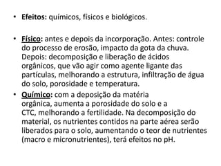 • Efeitos: químicos, físicos e biológicos.
• Físico: antes e depois da incorporação. Antes: controle
do processo de erosão, impacto da gota da chuva.
Depois: decomposição e liberação de ácidos
orgânicos, que vão agir como agente ligante das
partículas, melhorando a estrutura, infiltração de água
do solo, porosidade e temperatura.
• Químico: com a deposição da matéria
orgânica, aumenta a porosidade do solo e a
CTC, melhorando a fertilidade. Na decomposição do
material, os nutrientes contidos na parte aérea serão
liberados para o solo, aumentando o teor de nutrientes
(macro e micronutrientes), terá efeitos no pH.
 