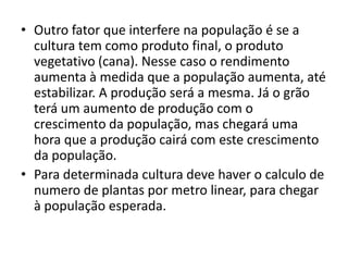 • Outro fator que interfere na população é se a
cultura tem como produto final, o produto
vegetativo (cana). Nesse caso o rendimento
aumenta à medida que a população aumenta, até
estabilizar. A produção será a mesma. Já o grão
terá um aumento de produção com o
crescimento da população, mas chegará uma
hora que a produção cairá com este crescimento
da população.
• Para determinada cultura deve haver o calculo de
numero de plantas por metro linear, para chegar
à população esperada.
 