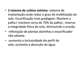 • 2 sistema de cultivo mínimo- sistema de
implantação onde reduz o grau de mobilização do
solo. Escarificação mais gradagem. Mantem a
palha ( mantem cerca de 70% da palha) , reserva
a integridade física do solo, diminuindo a erosão.
• -infestação de plantas daninhas o escarificador
não adianta.
• -aumenta a tortuosidade do perfil do
solo, aumenta a absorção de água.
 