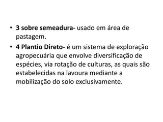 • 3 sobre semeadura- usado em área de
pastagem.
• 4 Plantio Direto- é um sistema de exploração
agropecuária que envolve diversificação de
espécies, via rotação de culturas, as quais são
estabelecidas na lavoura mediante a
mobilização do solo exclusivamente.
 