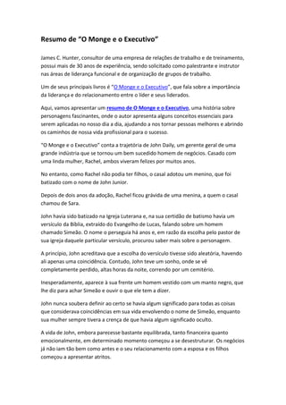 Resumo de “O Monge e o Executivo”
James C. Hunter, consultor de uma empresa de relações de trabalho e de treinamento,
possui mais de 30 anos de experiência, sendo solicitado como palestrante e instrutor
nas áreas de liderança funcional e de organização de grupos de trabalho.
Um de seus principais livros é “O Monge e o Executivo”, que fala sobre a importância
da liderança e do relacionamento entre o líder e seus liderados.
Aqui, vamos apresentar um resumo de O Monge e o Executivo, uma história sobre
personagens fascinantes, onde o autor apresenta alguns conceitos essenciais para
serem aplicadas no nosso dia a dia, ajudando a nos tornar pessoas melhores e abrindo
os caminhos de nossa vida profissional para o sucesso.
“O Monge e o Executivo” conta a trajetória de John Daily, um gerente geral de uma
grande indústria que se tornou um bem sucedido homem de negócios. Casado com
uma linda mulher, Rachel, ambos viveram felizes por muitos anos.
No entanto, como Rachel não podia ter filhos, o casal adotou um menino, que foi
batizado com o nome de John Junior.
Depois de dois anos da adoção, Rachel ficou grávida de uma menina, a quem o casal
chamou de Sara.
John havia sido batizado na Igreja Luterana e, na sua certidão de batismo havia um
versículo da Bíblia, extraído do Evangelho de Lucas, falando sobre um homem
chamado Simeão. O nome o perseguia há anos e, em razão da escolha pelo pastor de
sua igreja daquele particular versículo, procurou saber mais sobre o personagem.
A princípio, John acreditava que a escolha do versículo tivesse sido aleatória, havendo
ali apenas uma coincidência. Contudo, John teve um sonho, onde se vê
completamente perdido, altas horas da noite, correndo por um cemitério.
Inesperadamente, aparece à sua frente um homem vestido com um manto negro, que
lhe diz para achar Simeão e ouvir o que ele tem a dizer.
John nunca soubera definir ao certo se havia algum significado para todas as coisas
que considerava coincidências em sua vida envolvendo o nome de Simeão, enquanto
sua mulher sempre tivera a crença de que havia algum significado oculto.
A vida de John, embora parecesse bastante equilibrada, tanto financeira quanto
emocionalmente, em determinado momento começou a se desestruturar. Os negócios
já não iam tão bem como antes e o seu relacionamento com a esposa e os filhos
começou a apresentar atritos.
 