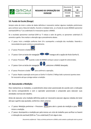 RESUMO DE OPERAÇÃO DO
HVM100
Documento
PRC-0000
Revisão
04
Emissão
Jul/13
Página
10/12
13. Fundo de Escala (Range)
Sempre antes de inciar a coleta de dados definitiva é necessário realizar algumas medições preliminares
para conhecer para a faixa de trabalho. Durante a medição teste, se o fundo de escala (RANGE) apresentar
overload (OVR ou *) ou underload (?) é necessário ajustar o RANGE.
Se o resultado apresentrar overload (OVR ou *) reduza o valor do ganho, se apresentar underload (?)
aumente o ganho. Para realizar a alteração siga o procedimento abaixo:
● 1° passo: Incie a medição conforme item 14 e acompanhe a evolução dos resultados. Havendo a
necessidade de ajuste continue o procedimento.
● 2° passo: Pressione o botão
● 3° passo: Com as teclas de navegação navegue até a opção de título Ganho X;
● 4° passo: Pressione quando o valor do RANGE começar a piscar a opção foi selecionada);
● 5° passo: Com as teclas de navegação , selecione o RANGE desejado;
● 6° passo: Pressione o botão para confirmar a operação;
● 7° passo: Repita a operação acima para os Ganho Y e Ganho Z. Refaça todo o processo quantas vezes
for necessário até que consiga realizar a medição.
14. Executando a Medição:
Para realizarmos as medições, o acelerômetro deve estar posicionado de acordo com a indicação
do norma corespondente e com o operador posicionado e preparado para executar suas
atividades normais de trabalho.
Antes de executar uma medição definitiva pode ser necessário executar algunas rodadas de teste
até que o ganho seja ajustado, conforme o item anterior.
● 1° passo: Medição preliminar – Pressione para abrir a janela de medição e para
iniciar a medição.
● 2° passo: Acompanhe a medição por pelo menos um ciclo de trabalho para verificar se haverá
a indicação de overload (OVR ou *) ou underload (?) em algum eixo.
Documento confidencial - Todos os direitos pertencem a GROM, sendo vedado a publicação total ou parcial
 