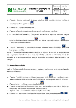 RESUMO DE OPERAÇÃO DO
HVM100
Documento
PRC-0000
Revisão
04
Emissão
Jul/13
Página
11/12
● 3° passo: Havendo necessidade de ajuste, pressione para interromper a medição, e
descarte o resultado apertando
● 4° passo: Faça o ajuste conforme o Item 13.
● 5° passo: Refaça este ciclo até que não ocorra mais overload nem underload.
● 6° passo: Medição Definitiva - Após garantir que todos os requisitos anteriores estejam
conforme, inclusive o Range, pressione para acessar a janela de medição e iniciar
a medição e espere até o término.
● 7° passo: Dependendo da configuração pode ser necessário apertar novamente para
interromper a medição.
Notas 1: É importante que antes ou após a execução da medição, se tire fotos do posicionamento
do equipamento montado em cada posto de trabalho e obtenha a informação através do
operador se os acessórios utilizados durante a medição apresentaram alguma diferença na
vibração.
15. Salvando a medição
Após ao final da medição é necessário salvar o arquivo. O equipamento pode estar configurado
para auto-salvamento.
● 1° passo: Para interromper a medição pressionando o botão , com a opção sem auto-
salvamento após completar o tempo previsto de medição o HVM aguarda um novo comando.
● 2° passo: Salvar a medição pressionando o botão
● 3° passo: O HVM sugere o número do arquivo, que é apresentado no canto inferior direito. Por
simplicidade operacional é recomendável aceitar a sugestão.
● 4° passo: Anote o número do arquivo e as condições da medição
● 5° passo: Para selecionar outro número de arquivo utilize as teclas de navegação
Documento confidencial - Todos os direitos pertencem a GROM, sendo vedado a publicação total ou parcial
 