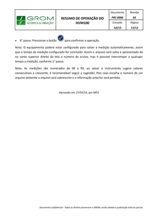 RESUMO DE OPERAÇÃO DO
HVM100
Documento
PRC-0000
Revisão
04
Emissão
Jul/13
Página
12/12
● 6° passo: Pressionar o botão para confirmar a operação.
Nota: O equipamento poderá estar configurado para salvar a medição automaticamente, assim
que o tempo de medição configurado for concluído. Assim o arquivo será salvo e apresentado do
no canto superior direito da tela o número do aruivo, mas é possível interromper a qualuqer
tempo a medição, conforme 1° passo.
Nota: As medições são numerados de 00 à 99, ao salvar o instrumento sugere valores
consecutivos e crescente, é recomendável seguir a sugestão. Pois caso escolha o número de um
arquivo existente o arquivo será sobrescrito e a informação anterior será perdida.
Aprovado em 27/03/14, por MFG
Documento confidencial - Todos os direitos pertencem a GROM, sendo vedado a publicação total ou parcial
 