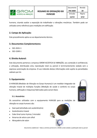 RESUMO DE OPERAÇÃO DO
HVM100
Documento
PRC-0000
Revisão
04
Emissão
Jul/13
Página
3/12
humano, visando avaliar a exposição do trabalhador a vibrações mecânicas. Também pode ser
utilizado como referência para medições em edificação.
2. Campo de Aplicação:
Este procedimento aplica-se ao departamento técnico.
3. Documentos Complementares:
● ISO–2631-1
● ISO–5349-1
4. Direito Autoral:
Este documento pertence a empresa GROM ACÚSTICA & VIBRAÇÃO, seu conteúdo é confidencial,
a utilização, distribuição e/ou reprodução total ou parcial é terminantemente vedada sem a
expressa autorização da empresa. O uso indevido destas informações está sujeito às penalidades
cabíveis por lei.
5. Equipamento:
O HVM100 (Medidor de Vibração no Corpo Humano) é um medidor integrador de
vibração triaxial de múltiplas funções (Medição de saúde e conforto no corpo
humano, edificação e máquinas) fabricados pela Larson Davis
5.1. Acessórios:
Os acessórios utilizados com o equipamento HVM100 para as medições de
vibração no corpo humano são:
● Seat pad (almofada com acelerômetro)
● Acelerômetro triaxial
● Cabo Sinal Lemo 4 pinos / microdot
● Amarras de velcro com olhal
● Abraçadeira de nylon
Documento confidencial - Todos os direitos pertencem a GROM, sendo vedado a publicação total ou parcial
 