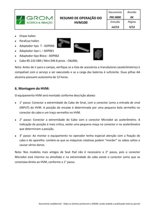 RESUMO DE OPERAÇÃO DO
HVM100
Documento
PRC-0000
Revisão
04
Emissão
Jul/13
Página
4/12
● Chave hallen
● Parafuso hallen
● Adaptador tipo T - ADP060
● Adaptador tipo L – ADP061
● Adaptador tipo Bloco - ADP062
● Cabo RS-232 DB9 / Mini DIN 8 pinos - CBL006;
Nota: Antes de ir para o campo, verifique se a lista de acessórios e transdutores (acelerômetros) é
compatível com o serviço a ser executado e se a carga das baterias é suficiente. Duas pilhas AA
alcanina possuem autonomia de 12 horas.
6. Montagem do HVM:
O equipamento HVM será montado conforme descrição abaixo:
● 1° passo: Conectar a extremidade do Cabo de Sinal, com o conector Lemo a entrada de sinal
(INPUT) do HVM. A posição do encaixe é determinada por uma pequena bola vermelha no
conector do cabo e um traço vermelho no HVM.
● 2° passo: Conectar a extremidade do Cabo com o conector Microdot ao acelerômetro. A
indicação de posição é mais crítica, existe uma pequena moça no conector e no acelerômetro
que determinam a posição.
● 3° passo: Ao montar o equipamento no operador tenha especial atenção com a fixação do
cabo e do aparelho. Lembre-se que as máquinas rotativas podem “morder” os cabos soltos e
causar sérios danos.
Nota: Nos modelos mais antigos de Seat Pad não é necessário o 2° passo, pois o conector
Microdot está intermo na almofada e na extremidade do cabo existe o conector Lemo que se
conectava direto ao HVM, conforme o 1° passo.
Documento confidencial - Todos os direitos pertencem a GROM, sendo vedado a publicação total ou parcial
 
