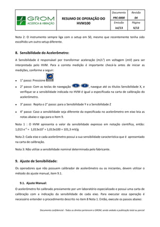 RESUMO DE OPERAÇÃO DO
HVM100
Documento
PRC-0000
Revisão
04
Emissão
Jul/13
Página
6/12
Nota 2: O instrumento sempre liga com o setup em S0, mesmo que recentemente tenha sido
escolhido um outro setup diferente.
8. Sensibilidade do Acelerômetro:
A Sensibilidade é responsável por transformar aceleração (m/s2
) em voltagem (mV) para ser
interpretada pelo HVM. Para a correta medição é importante checá-la antes de iniciar as
medições, conforme a seguir:
● 1° passo: Pressione
● 2° passo: Com as teclas de navegação , navegue até os títulos Sensibilidade X, e
verifique se a sensibilidade indicada no HVM é igual a especificada na carta de calibração do
acelerômetro.
● 3° passo: Repita o 2° passo: para a Sensibilidade Y e a Sensibilidade Z
● 4° passo: Caso a sensibilidade seja diferente da especificada no acelerômetro em eixo leia as
notas abaixo e siga para o Item 9.
Nota 1 : O HVM apresenta o valor da sensibilidade expresso em notação científica, então:
1,013 e+2
= 1,013x102
= 1,013x100 = 101,3 mV/g
Nota 2: Cada eixo e cada acelerômetro possui a sua sensibilidade característica que é apresentado
na carta de calibração.
Nota 3: Não utilize a sensibilidade nominal determinada pelo fabricante.
9. Ajuste de Sensibilidade:
Os operadores que não possuem calibrador de acelerômetro ou os iniciantes, devem utilizar o
método do ajuste manual, item 9.1.
9.1. Ajuste Manual:
O acelerômetro foi calibrado previamente por um laboratório especializado e possui uma carta de
calibração com a indicação da sensibilidade de cada eixo. Para executar essa operação é
necessário entender o procedimento descrito no item 8 Nota 1. Então, execute os passos abaixo:
Documento confidencial - Todos os direitos pertencem a GROM, sendo vedado a publicação total ou parcial
 