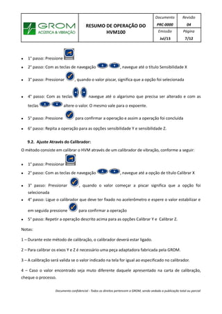 RESUMO DE OPERAÇÃO DO
HVM100
Documento
PRC-0000
Revisão
04
Emissão
Jul/13
Página
7/12
● 1° passo: Pressione
● 2° passo: Com as teclas de navegação , navegue até o título Sensibilidade X
● 3° passo: Pressionar , quando o valor piscar, significa que a opção foi selecionada
● 4° passo: Com as teclas navegue até o algarismo que precisa ser alterado e com as
teclas altere o valor. O mesmo vale para o expoente.
● 5° passo: Pressione para confirmar a operação e assim a operação foi concluída
● 6° passo: Repita a operação para as opções sensibilidade Y e sensibilidade Z.
9.2. Ajuste Através do Calibrador:
O método consiste em calibrar o HVM através de um calibrador de vibração, conforme a seguir:
● 1° passo: Pressionar
● 2° passo: Com as teclas de navegação , navegue até a opção de título Calibrar X
● 3° passo: Pressionar , quando o valor começar a piscar significa que a opção foi
selecionada
● 4° passo: Ligue o calibrador que deve ter fixado no acelerômetro e espere o valor estabilizar e
em seguida pressione para confirmar a operação
● 5° passo: Repetir a operação descrito acima para as opções Calibrar Y e Calibrar Z.
Notas:
1 – Durante este método de calibração, o calibrador deverá estar ligado.
2 – Para calibrar os eixos Y e Z é necessário uma peça adaptadora fabricada pela GROM.
3 – A calibração será valida se o valor indicado na tela for igual ao especificado no calibrador.
4 – Caso o valor encontrado seja muto diferente daquele apresentado na carta de calibração,
cheque o processo.
Documento confidencial - Todos os direitos pertencem a GROM, sendo vedado a publicação total ou parcial
 