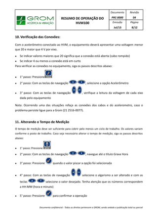RESUMO DE OPERAÇÃO DO
HVM100
Documento
PRC-0000
Revisão
04
Emissão
Jul/13
Página
8/12
10. Verificação das Conexões:
Com o acelerômetro conectado ao HVM, o equipamento deverá apresentar uma voltagem menor
que 20 e maior que 4 V por eixo.
● Se indicar valores maiores que 20 significa que a conexão está aberta (cabo rompido)
● Se indicar 4 ou menos a conexão está em curto
Para verificar as conexões no equipamento, siga os passos descritos abaixo:
● 1° passo: Pressione
● 2° passo: Com as teclas de navegação , selecione a opção Acelerômetro
● 3° passo: Com as teclas de navegação , verifique a leitura da voltagem de cada eixo
dada pelo equipamento
Nota: Ocorrendo uma das situações refaça as conexões dos cabos e do acelerometro, caso o
problema persiste ligue para a Grom (21 2516-0077).
11. Alterando o Tempo de Medição
O tempo de medição deve ser suficiente para cobrir pelo menos um ciclo de trabalho. Os valores variam
conforme o posto de trabalho. Caso seja necessário alterar o tempo de medição, siga os passos descritos
abaixo:
● 1° passo: Pressione
● 2° passo: Com as teclas de navegação , navegue até o título Grava Hora
● 3° passo: Pressione quando o valor piscar a opção foi selecionada
● 4° passo: Com as teclas de navegação selecione o algarismo a ser alterado e com as
teclas selecione o valor desejado. Tenha atenção que os números correspondem
a HH:MM (hora e minuto)
● 5° passo: Pressione para confirmar a operação
Documento confidencial - Todos os direitos pertencem a GROM, sendo vedado a publicação total ou parcial
 
