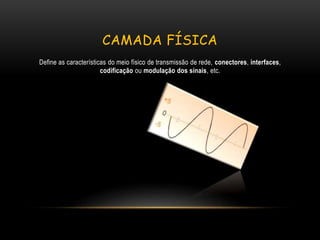 CAMADA FÍSICA
Define as características do meio físico de transmissão de rede, conectores, interfaces,
codificação ou modulação dos sinais, etc.
 