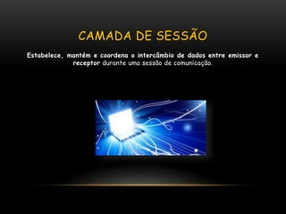 CAMADA DE SESSÃO
Estabelece, mantém e coordena o intercâmbio de dados entre emissor e
receptor durante uma sessão de comunicação.
 