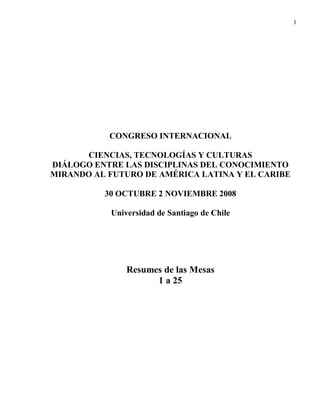 1




           CONGRESO INTERNACIONAL

      CIENCIAS, TECNOLOGÍAS Y CULTURAS
DIÁLOGO ENTRE LAS DISCIPLINAS DEL CONOCIMIENTO
MIRANDO AL FUTURO DE AMÉRICA LATINA Y EL CARIBE

          30 OCTUBRE 2 NOVIEMBRE 2008

           Universidad de Santiago de Chile




               Resumes de las Mesas
                     1 a 25
 