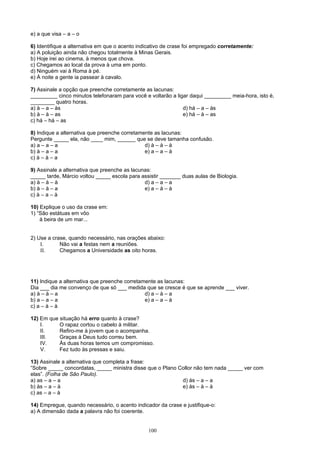 e) a que visa – a – o

6) Identifique a alternativa em que o acento indicativo de crase foi empregado corretamente:
a) A poluição ainda não chegou totalmente à Minas Gerais.
b) Hoje irei ao cinema, à menos que chova.
c) Chegamos ao local da prova à uma em ponto.
d) Ninguém vai à Roma à pé.
e) À noite a gente ia passear à cavalo.

7) Assinale a opção que preenche corretamente as lacunas:
_________ cinco minutos telefonaram para você e voltarão a ligar daqui _________ meia-hora, isto é,
________ quatro horas.
a) à – a – às                                                 d) há – a – às
b) à – à – as                                                 e) há – à – as
c) há – há – as

8) Indique a alternativa que preenche corretamente as lacunas:
Pergunte _____ ela, não ____ mim, ______ que se deve tamanha confusão.
a) a – a – a                                   d) à – à – à
b) à – a – a                                   e) a – a – à
c) à – à – a

9) Assinale a alternativa que preenche as lacunas:
_____ tarde, Márcio voltou _____ escola para assistir _______ duas aulas de Biologia.
a) à – à – à                                   d) a – a – a
b) à – à – a                                   e) a – à – à
c) à – a – à

10) Explique o uso da crase em:
1) “São estátuas em vôo
    à beira de um mar...


2) Use a crase, quando necessário, nas orações abaixo:
    I.      Não vai a festas nem a reuniões.
    II.     Chegamos a Universidade as oito horas.




11) Indique a alternativa que preenche corretamente as lacunas:
Dia ___ dia me convenço de que só ___ medida que se cresce é que se aprende ___ viver.
a) à – à – a                                   d) a – à – a
b) a – a – a                                   e) a – a – à
c) a – à – à

12) Em que situação há erro quanto à crase?
    I.     O rapaz cortou o cabelo à militar.
    II.    Refiro-me à jovem que o acompanha.
    III.   Graças à Deus tudo correu bem.
    IV.    Às duas horas temos um compromisso.
    V.     Fez tudo às pressas e saiu.

13) Assinale a alternativa que completa a frase:
“Sobre _____ concordatas, _____ ministra disse que o Plano Collor não tem nada _____ ver com
elas”. (Folha de São Paulo).
a) as – a – a                                               d) às – a – a
b) às – a – à                                               e) às – à – à
c) as – a – à

14) Empregue, quando necessário, o acento indicador da crase e justifique-o:
a) A dimensão dada a palavra não foi coerente.


                                                100
 