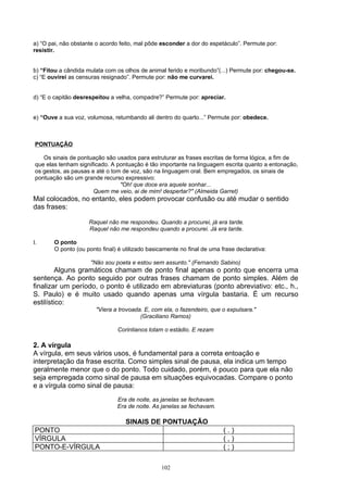 a) “O pai, não obstante o acordo feito, mal pôde esconder a dor do espetáculo”. Permute por:
resistir.


b) “Fitou a cândida mulata com os olhos de animal ferido e moribundo”(...) Permute por: chegou-se.
c) “E ouvirei as censuras resignado”. Permute por: não me curvarei.


d) “E o capitão desrespeitou a velha, compadre?” Permute por: apreciar.


e) “Ouve a sua voz, volumosa, retumbando ali dentro do quarto...” Permute por: obedece.



 PONTUAÇÃO

    Os sinais de pontuação são usados para estruturar as frases escritas de forma lógica, a fim de
 que elas tenham significado. A pontuação é tão importante na linguagem escrita quanto a entonação,
 os gestos, as pausas e até o tom de voz, são na linguagem oral. Bem empregados, os sinais de
 pontuação são um grande recurso expressivo:
                                 "Oh! que doce era aquele sonhar...
                       Quem me veio, ai de mim! despertar?" (Almeida Garret)
Mal colocados, no entanto, eles podem provocar confusão ou até mudar o sentido
das frases:

                     Raquel não me respondeu. Quando a procurei, já era tarde.
                     Raquel não me respondeu quando a procurei. Já era tarde.

I.      O ponto
        O ponto (ou ponto final) é utilizado basicamente no final de uma frase declarativa:

                      "Não sou poeta e estou sem assunto." (Fernando Sabino)
         Alguns gramáticos chamam de ponto final apenas o ponto que encerra uma
sentença. Ao ponto seguido por outras frases chamam de ponto simples. Além de
finalizar um período, o ponto é utilizado em abreviaturas (ponto abreviativo: etc., h.,
S. Paulo) e é muito usado quando apenas uma vírgula bastaria. É um recurso
estilístico:
                        "Viera a trovoada. E, com ela, o fazendeiro, que o expulsara."
                                         (Graciliano Ramos)

                                Corintianos lotam o estádio. E rezam

2. A vírgula
A vírgula, em seus vários usos, é fundamental para a correta entoação e
interpretação da frase escrita. Como simples sinal de pausa, ela indica um tempo
geralmente menor que o do ponto. Todo cuidado, porém, é pouco para que ela não
seja empregada como sinal de pausa em situações equivocadas. Compare o ponto
e a vírgula como sinal de pausa:
                                Era de noite, as janelas se fechavam.
                                Era de noite. As janelas se fechavam.

                                   SINAIS DE PONTUAÇÃO
PONTO                                                                     (.)
VÍRGULA                                                                   (,)
PONTO-E-VÍRGULA                                                           (;)

                                                 102
 