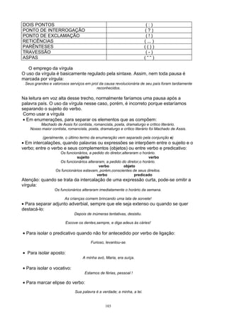 DOIS PONTOS                                                               (:)
PONTO DE INTERROGAÇÃO                                                    (?)
PONTO DE EXCLAMAÇÃO                                                       (!)
RETICÊNCIAS                                                              ( ... )
PARÊNTESES                                                               (())
TRAVESSÃO                                                                 (-)
ASPAS                                                                    (““)

   O emprego da vírgula
O uso da vírgula é basicamente regulado pela sintaxe. Assim, nem toda pausa é
marcada por vírgula:
 Seus grandes e valorosos serviços em prol da causa revolucionária de seu país foram tardiamente
                                         reconhecidos.

Na leitura em voz alta desse trecho, normalmente faríamos uma pausa após a
palavra país. O uso da vírgula nesse caso, porém, é incorreto porque estaríamos
separando o sujeito do verbo.
 Como usar a vírgula
 • Em enumerações, para separar os elementos que as compõem:
         Machado de Assis foi contista, romancista, poeta, dramaturgo e crítico literário.
    Nosso maior contista, romancista, poeta, dramaturgo e crítico literário foi Machado de Assis.

           (geralmente, o último termo da enumeração vem separado pela conjunção e)
• Em intercalações, quando palavras ou expressões se interpõem entre o sujeito e o
verbo; entre o verbo e seus complementos (objetos) ou entre verbo e predicativo:
                     Os funcionários, a pedido do diretor,alteraram o horário.
                               sujeito                                   verbo
                     Os funcionários alteraram, a pedido do diretor,o horário.
                                            verbo          objeto
                   Os funcionários estavam, porém,conscientes de seus direitos.
                                           verbo                 predicado
Atenção: quando se trata da intercalação de uma expressão curta, pode-se omitir a
vírgula:
                  Os funcionários alteraram imediatamente o horário da semana.

                        As crianças comem brincando uma lata de sorvete!
• Para separar adjunto adverbial, sempre que ele seja extenso ou quando se quer
destacá-lo:
                              Depois de inúmeras tentativas, desistiu.

                        Escove os dentes,sempre, e diga adeus às cáries!

• Para isolar o predicativo quando não for antecedido por verbo de ligação:
                                        Furioso, levantou-se.

• Para isolar aposto:
                                   A minha avó, Maria, era suíça.

• Para isolar o vocativo:
                                    Estamos de férias, pessoal !

• Para marcar elipse do verbo:
                              Sua palavra é a verdade; a minha, a lei.


                                                103
 