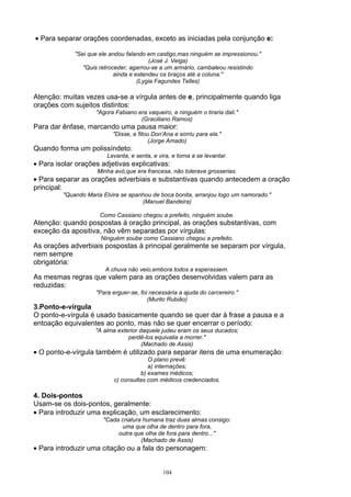 • Para separar orações coordenadas, exceto as iniciadas pela conjunção e:

             "Sei que ele andou falando em castigo,mas ninguém se impressionou."
                                         (José J. Veiga)
                "Quis retroceder, agarrou-se a um armário, cambaleou resistindo
                            ainda e estendeu os braços até a coluna."
                                     (Lygia Fagundes Telles)

Atenção: muitas vezes usa-se a vírgula antes de e, principalmente quando liga
orações com sujeitos distintos:
                    "Agora Fabiano era vaqueiro, e ninguém o tiraria dali."
                                    (Graciliano Ramos)
Para dar ênfase, marcando uma pausa maior:
                           "Disse, e fitou Don'Ana e sorriu para ela."
                                          (Jorge Amado)
Quando forma um polissíndeto:
                        Levanta, e senta, e vira, e torna a se levantar.
• Para isolar orações adjetivas explicativas:
                     Minha avó,que era francesa, não tolerava grosserias.
• Para separar as orações adverbiais e substantivas quando antecedem a oração
principal:
         "Quando Maria Elvira se apanhou de boca bonita, arranjou logo um namorado."
                                     (Manuel Bandeira)

                      Como Cassiano chegou a prefeito, ninguém soube.
Atenção: quando pospostas à oração principal, as orações substantivas, com
exceção da apositiva, não vêm separadas por vírgulas:
                      Ninguém soube como Cassiano chegou a prefeito.
As orações adverbiais pospostas à principal geralmente se separam por vírgula,
nem sempre
obrigatória:
                        A chuva não veio,embora todos a esperassem.
As mesmas regras que valem para as orações desenvolvidas valem para as
reduzidas:
                    "Para erguer-se, foi necessária a ajuda do carcereiro."
                                        (Murilo Rubião)
3.Ponto-e-vírgula
O ponto-e-vírgula é usado basicamente quando se quer dar à frase a pausa e a
entoação equivalentes ao ponto, mas não se quer encerrar o período:
                    "A alma exterior daquele judeu eram os seus ducados;
                                perdê-los equivalia a morrer."
                                      (Machado de Assis)
• O ponto-e-vírgula também é utilizado para separar itens de uma enumeração:
                                        O plano prevê:
                                        a) internações;
                                     b) exames médicos;
                           c) consultas com médicos credenciados.

4. Dois-pontos
Usam-se os dois-pontos, geralmente:
• Para introduzir uma explicação, um esclarecimento:
                       "Cada criatura humana traz duas almas consigo:
                             uma que olha de dentro para fora,
                            outra que olha de fora para dentro..."
                                     (Machado de Assis)
• Para introduzir uma citação ou a fala do personagem:


                                              104
 