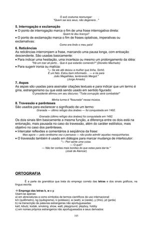 O avô costuma resmungar:
                                  "Quem sai aos seus, não degenera..."

5. Interrogação e exclamação
• O ponto de interrogação marca o fim de uma frase interrogativa direta:
                                          Quem te deu licença?
• O ponto de exclamação marca o fim de frases optativas, imperativas ou
exclamativas:
                                       Como era lindo o meu país!
6. Reticências
As reticências interrompem a frase, marcando uma pausa longa, com entoação
descendente. São usadas basicamente:
• Para indicar uma hesitação, uma incerteza ou mesmo um prolongamento da idéia:
              "Há um roer ali perto... Que é que estarão comendo?" (Dionélio Machado)
• Para sugerir ironia ou malícia:
                            "— Se ele até deixou a mulher que tinha, Sinhô.
                             É um fato. Estou bem informado... — e ria para
                                 João Magalhães, lembrando Margot."
                                             (Jorge Amado)
7. Aspas
As aspas são usadas para assinalar citações textuais e para indicar que um termo é
gíria, estrangeirismo ou que está sendo usado em sentido figurado:
               O presidente afirmou em seu discurso: "Toda corrupção será combatida!"

                                Minha turma é "fissurada" nessa música.
8. Travessão e parênteses
São usados para esclarecer o significado de um termo:
                   Granada — último refúgio dos árabes — foi conquistada em 1492.

                     Granada (último refúgio dos árabes) foi conquistada em 1492.
Os dois sinais têm basicamente a mesma função, a diferença entre os dois está na
entonação, mais pausada no caso do travessão, além do caráter estilístico, mais
objetivo no caso dos parênteses.
• Intercalar reflexões e comentários à seqüência da frase:
      Mas agora — pela centésima vez o pensava — não podia admitir aquelas mesquinharias.
• O travessão também é usado em diálogos para marcar mudança de interlocutor:
                                      "— Peri sente uma coisa.
                                             — O quê?
                       — Não ter contas mais bonitas do que estas para dar-te."
                                         (José de Alencar)




ORTOGRAFIA

        É a parte da gramática que trata do emprego correto das letras e dos sinais gráficos, na
língua escrita.

 Emprego das letras k, w e y.
Usam-se apenas:
a) em abreviaturas e como símbolos de termos científicos de uso internacional:
km (quilômetro), kg (quilograma), k (potássio), w (watt), w (oeste), y (ítrio), yd (jarda)
b) na transcrição de palavras estrangeiras não aportuguesadas:
kart, kibutz, kodak, smoking, show, watt, playground, playboy, hobby
c) em nomes próprios estrangeiros não aportuguesados e seus derivados:

                                                    105
 