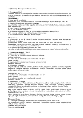 kant, kantismo, shakespeare, shakespeariano.

 Emprego da letra h
Esta letra, em início ou fim de palavras, não tem valor fonético; conservou-se apenas o símbolo, por
força da etimologia e da tradição escrita. Grafa-se, por exemplo, hoje, porque esta palavra vem do
latim hodie.
Emprega-se o h
1) inicial, quando etimológico:
hábito, hélice, herói, hérnia, hesitar, haurir, hilariedade, homologar, Horácio, hortênsia, hulha etc.
2) medial, como integrante dos dígrafos ch, lh, nh:
chave, boliche, broche, cachimbo, capucho, chimarrão, cochilar, fachada, flecha, machucar, mochila,
telha, companhia etc.
3) final e inicial em certas interjeições:
ah!, ih!, eh!, oh!, hem?, hum! etc.
4) em compostos unidos por hífen, no início do segundo elemento, se etimológico:
sobre-humano, anti-higiênico, pré-histórico, super-homem etc.
5) no substantivo próprio Bahia, por secular tradição.

Não se usa h:
1) no início ou no fim de certos vocábulos, no passado escritos com essa letra, embora sem
fundamento etimológico:
erva, Espanha, inverno, ontem, úmido, ume, iate, ombro, rajá, Alá, Jeová, Iná, Rute etc.
Observação: os derivados eruditos das três primeiras palavras, entretanto, grafam-se com h:
herbívoro, herbáceo, hispânico, hispano, hibernal.
2) em palavras derivadas e em compostos sem hífen:
reaver (re+haver), reabilitar inábil, desonesto, desonra, desumano, exaurir, lobisomem, turboélice.

 Emprego das letras E, I, O e U.
*Escrevem-se com a letra e:
1) a sílaba final de formas dos verbos terminados em –uar:
continue, continues...
2) a sílaba final de formas dos verbos terminados em –oar:
perdoe, perdoes...
3) as palavras formadas com o prefixo ante- (antes, anterior):
antebraço, antecipar...
4) os seguintes vocábulos:
arrepiar, cadeado, candeeiro, cemitério, confete, creolina, desperdício, destilar, disenteria, empecilho,
encarnação, índigena, irrequieto, lacrimogêneo, mexerico, mimeógrafo, orquídea, quase, quepe,
senão, sequer, seringa, umedecer

*Emprega-se a letra i:
1) na sílaba final de formas dos verbos terminados em –uir:
diminui, diminuis...
2) em palavras formadas com o prefixo anti- (contra)
antiaéreo, Anticristo
3) nos seguintes vocábulos:
aborígene, açoriano, artifício, artimanha, chefiar, cimento, crânio, criador, criação, crioulo, digladiar,
displicência, displicente, erisipela, escárnio, feminino, Filipe, fronstipício, inclinação, incinerar,
inigualável, invólucro, lampião, pátio, penicilina, pontiagudo, privilégio, requisito, silvícola, Virgílio.
*Grafam-se com a letra o:
abolir, boate, bolacha, boletim, botequim, bússola, chover, cobiça, concorrência, costume, engolir,
goela, mágoa, mocambo, moela, moleque, mosquito, névoa, nódoa, óbolo, ocorrência, romeno, tribo.
*Grafam-se com a letra u:
bulício, burburinho, camundongo, chuviscar, chuvisco, cumbuca, cúpula, curtume, cutucar, entupir,
íngua, jabuti, jabuticaba, lóbulo, Manuel, mutuca, rebuliço, tábua, tabuada, trégua, urtiga.

Ditongos e hiatos
1) A semivogal dos ditongos decrescentes orais representa-se com as letras i ou u:
cai, sobressai, dói, herói(s), chapéu(s), Montevidéu, Eliseu, atribui, constitui, possui, possuis, retribui,
retribuis, conclui, inclui etc.
Exceções: ao, aos, Caetano
*Emprego das letras g e j:


                                                    106
 