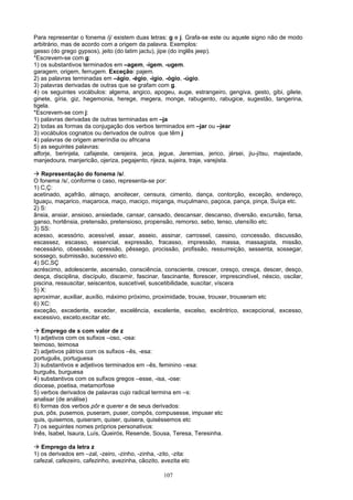 Para representar o fonema /j/ existem duas letras: g e j. Grafa-se este ou aquele signo não de modo
arbitrário, mas de acordo com a origem da palavra. Exemplos:
gesso (do grego gypsos), jeito (do latim jactu), jipe (do inglês jeep).
*Escrevem-se com g:
1) os substantivos terminados em –agem, -igem, -ugem.
garagem, origem, ferrugem. Exceção: pajem.
2) as palavras terminadas em –ágio, -égio, -ígio, -ógio, -úgio.
3) palavras derivadas de outras que se grafam com g.
4) os seguintes vocábulos: algema, angico, apogeu, auge, estrangeiro, gengiva, gesto, gibi, gilete,
ginete, gíria, giz, hegemonia, herege, megera, monge, rabugento, rabugice, sugestão, tangerina,
tigela.
*Escrevem-se com j:
1) palavras derivadas de outras terminadas em –ja
2) todas as formas da conjugação dos verbos terminados em –jar ou –jear
3) vocábulos cognatos ou derivados de outros que têm j
4) palavras de origem ameríndia ou africana
5) as seguintes palavras:
alforje, berinjela, cafajeste, cerejeira, jeca, jegue, Jeremias, jerico, jérsei, jiu-jítsu, majestade,
manjedoura, manjericão, ojeriza, pegajento, rijeza, sujeira, traje, varejista.

 Representação do fonema /s/.
O fonema /s/, conforme o caso, representa-se por:
1) C,Ç:
acetinado, açafrão, almaço, anoitecer, censura, cimento, dança, contorção, exceção, endereço,
Iguaçu, maçarico, maçaroca, maço, maciço, miçanga, muçulmano, paçoca, pança, pinça, Suíça etc.
2) S:
ânsia, ansiar, ansioso, ansiedade, cansar, cansado, descansar, descanso, diversão, excursão, farsa,
ganso, hortênsia, pretensão, pretensioso, propensão, remorso, sebo, tenso, utensílio etc.
3) SS:
acesso, acessório, acessível, assar, asseio, assinar, carrossel, cassino, concessão, discussão,
escassez, escasso, essencial, expressão, fracasso, impressão, massa, massagista, missão,
necessário, obsessão, opressão, pêssego, procissão, profissão, ressurreição, sessenta, sossegar,
sossego, submissão, sucessivo etc.
4) SC,SÇ
acréscimo, adolescente, ascensão, consciência, consciente, crescer, cresço, cresça, descer, desço,
desça, disciplina, discípulo, discernir, fascinar, fascinante, florescer, imprescindível, néscio, oscilar,
piscina, ressuscitar, seiscentos, suscetível, suscetibilidade, suscitar, víscera
5) X:
aproximar, auxiliar, auxílio, máximo próximo, proximidade, trouxe, trouxer, trouxeram etc
6) XC:
exceção, excedente, exceder, excelência, excelente, excelso, excêntrico, excepcional, excesso,
excessivo, exceto,excitar etc.

 Emprego de s com valor de z
1) adjetivos com os sufixos –oso, -osa:
teimoso, teimosa
2) adjetivos pátrios com os sufixos –ês, -esa:
português, portuguesa
3) substantivos e adjetivos terminados em –ês, feminino –esa:
burguês, burguesa
4) substantivos com os sufixos gregos –esse, -isa, -ose:
diocese, poetisa, metamorfose
5) verbos derivados de palavras cujo radical termina em –s:
analisar (de análise)
6) formas dos verbos pôr e querer e de seus derivados:
pus, pôs, pusemos, puseram, puser, compôs, compusesse, impuser etc
quis, quisemos, quiseram, quiser, quisera, quiséssemos etc
7) os seguintes nomes próprios personativos:
Inês, Isabel, Isaura, Luís, Queirós, Resende, Sousa, Teresa, Teresinha.

 Emprego da letra z
1) os derivados em –zal, -zeiro, -zinho, -zinha, -zito, -zita:
cafezal, cafezeiro, cafezinho, avezinha, cãozito, avezita etc

                                                   107
 