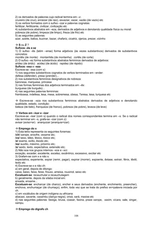 2) os derivados de palavras cujo radical termina em –z:
cruzeiro (de cruz), enraizar (de raiz), esvaziar, vazar, vazão (de vazio) etc
3) os verbos formados com o sufixo –izar e palavras cognatas:
fertilizar, fertilizante, civilizar, civilização etc
4) substantivos abstratos em –eza, derivados de adjetivos e denotando qualidade física ou moral:
pobreza (de pobre), limpeza (de limpo), frieza (de frio) etc
5) as seguintes palavras:
azar, azeite, baliza, buzinar, bazar, chafariz, cicatriz, ojeriza, prezar, vizinho

 S ou Z ?
Sufixos –ês e ez
1) O sufixo –ês (latim –ense) forma adjetivos (às vezes substantivos) derivados de substantivos
concretos:
montês (de monte) montanhês (de montanha) cortês (de corte)
2) O sufixo –ez forma substantivos abstratos femininos derivados de adjetivos:
aridez (de árido) acidez (de ácido) rapidez (de rápido)
Sufixos –esa e –eza
Escreve-se –esa (com s):
1) nos seguintes substantivos cognatos de verbos terminados em –ender:
defesa (defender), presa (prender)...
2) nos substantivos femininos designativos de nobreza:
baronesa, marquesa, princesa
3) nas formas femininas dos adjetivos terminados em –ês:
burguesa (de burguês)...
4) nas seguintes palavras femininas:
framboesa, indefesa, lesa, mesa, sobremesa, obesa, Teresa, tesa, turquesa etc

 Escreve-se –eza nos substantivos femininos abstratos derivados de adjetivos e denotando
qualidade, estado, condição:
beleza (de belo), franqueza (de franco), pobreza (de pobre), leveza (de leve)

 Verbos em –isar e –izar
Escreve-se –isar (com s) quando o radical dos nomes correspondentes termina em –s. Se o radical
não terminar em –s, grafa-se –izar (com z):
avisar (aviso+ar) anarquizar (anarquia+izar)

 Emprego do x
1) Esta letra representa os seguintes fonemas:
/ch/ xarope, enxofre, vexame etc;
/cs/ sexo, látex, léxico, tóxico etc;
/z/ exame, exílio, êxodo etc;
/ss/ auxílio, máximo, próximo etc;
/s/ sexto, texto, expectativa, extensão etc;
2) Não soa nos grupos internos –xce e –xci:
exceção, exceder, excelente, excelso, excêntrico, excessivo, excitar etc
3) Grafam-se com x e não s:
expectativa, experiente, expiar (remir, pagar), expirar (morrer), expoente, êxtase, extrair, fênix, têxtil,
texto etc
4) Escreve-se x e não ch:
a) em geral, depois de ditongo:
caixa, baixo, faixa, feixe, frouxo, ameixa, rouxinol, seixo etc
Excetuam-se: recauchutar e recauchutagem
b) geralmente, depois da sílaba inicial em:
enxada, enxame...
Excetuam-se: encharcar (de charco), encher e seus derivados (enchente, enchimento, preencher),
enchova, enchumaçar (de chumaço), enfim, toda vez que se trata do prefixo en+palavra iniciada por
ch.
c) em vocábulos de origem indígena ou africana:
abacaxi, xavante, caxambu (dança negra), orixá, xará, maxixe etc
d) nas seguintes palavras: bexiga, bruxa, coaxar, faxina, praxe xarope, xaxim, xícara, xale, xingar,
xampu.

 Emprego do dígrafo ch

                                                   108
 