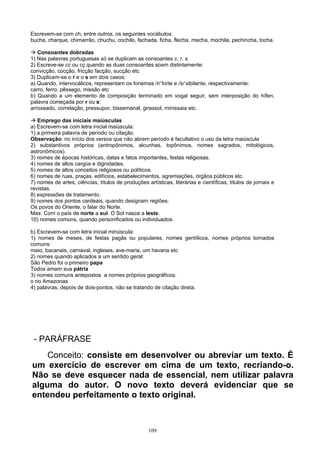 Escrevem-se com ch, entre outros, os seguintes vocábulos:
bucha, charque, chimarrão, chuchu, cochilo, fachada, ficha, flecha, mecha, mochila, pechincha, tocha.

 Consoantes dobradas
1) Nas palavras portuguesas só se duplicam as consoantes c, r, s.
2) Escreve-se cc ou cç quando as duas consoantes soam distintamente:
convicção, cocção, fricção facção, sucção etc
3) Duplicam-se o r e o s em dois casos:
a) Quando, intervocálicos, representam os fonemas /r/ forte e /s/ sibilante, respectivamente:
carro, ferro, pêssego, missão etc
b) Quando a um elemento de composição terminado em vogal seguir, sem interposição do hífen,
palavra começada por r ou s:
arroxeado, correlação, pressupor, bissemanal, girassol, minissaia etc.

 Emprego das iniciais maiúsculas
a) Escrevem-se com letra inicial maiúscula:
1) a primeira palavra de período ou citação.
Observação: no início dos versos que não abrem período é facultativo o uso da letra maiúscula
2) substantivos próprios (antropônimos, alcunhas, topônimos, nomes sagrados, mitológicos,
astronômicos).
3) nomes de épocas históricas, datas e fatos importantes, festas religiosas.
4) nomes de altos cargos e dignidades.
5) nomes de altos conceitos religiosos ou políticos.
6) nomes de ruas, praças, edifícios, estabelecimentos, agremiações, órgãos públicos etc.
7) nomes de artes, ciências, títulos de produções artísticas, literárias e científicas, títulos de jornais e
revistas.
8) expressões de tratamento.
9) nomes dos pontos cardeais, quando designam regiões:
Os povos do Oriente, o falar do Norte.
Mas: Corri o país de norte a sul. O Sol nasce a leste.
10) nomes comuns, quando personificados ou individuados.

b) Escrevem-se com letra inicial minúscula:
1) nomes de meses, de festas pagãs ou populares, nomes gentílicos, nomes próprios tornados
comuns:
maio, bacanais, carnaval, ingleses, ave-maria, um havana etc
2) nomes quando aplicados a um sentido geral:
São Pedro foi o primeiro papa
Todos amam sua pátria
3) nomes comuns antepostos a nomes próprios geográficos:
o rio Amazonas
4) palavras, depois de dois-pontos, não se tratando de citação direta.




 - PARÁFRASE
    Conceito: consiste em desenvolver ou abreviar um texto. É
um exercício de escrever em cima de um texto, recriando-o.
Não se deve esquecer nada de essencial, nem utilizar palavra
alguma do autor. O novo texto deverá evidenciar que se
entendeu perfeitamente o texto original.



                                                    109
 