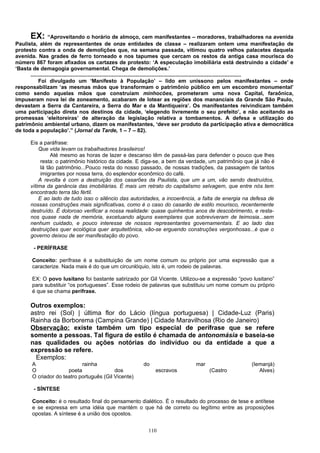 EX:      “Aproveitando o horário de almoço, cem manifestantes – moradores, trabalhadores na avenida
Paulista, além de representantes de onze entidades de classe – realizaram ontem uma manifestação de
protesto contra a onda de demolições que, na semana passada, vitimou quatro velhos palacetes daquela
avenida. Nas grades de ferro torneado e nos tapumes que cercam os restos da antiga casa mourisca do
número 867 foram afixados os cartazes de protesto: ‘A especulação imobiliária está destruindo a cidade’ e
‘Basta de demagogia governamental. Chega de demolições.’
      .............................................................................................................................................
           Foi divulgado um ‘Manifesto à População’ – lido em uníssono pelos manifestantes – onde
responsabilizam ‘as mesmas mãos que transformam o patrimônio público em um escombro monumental’
como sendo aquelas mãos que construíam minhocões, prometeram uma nova Capital, faraônica,
impuseram nova lei de zoneamento, acabaram de lotear as regiões dos mananciais da Grande São Paulo,
devastam a Serra da Cantareira, a Serra do Mar e da Mantiqueira’. Os manifestantes reivindicam também
uma participação direta nos destinos da cidade, ‘elegendo livremente o seu prefeito’, e não aceitando as
promessas ‘eleitoreiras’ de alteração da legislação relativa a tombamentos. A defesa e utilização do
patrimônio ambiental urbano, dizem os manifestantes, ‘deve ser produto da participação ativa e democrática
de toda a população’.” (Jornal da Tarde, 1 – 7 – 82).

        Eis a paráfrase:
            Que vida levam os trabalhadores brasileiros!
                  Até mesmo as horas de lazer e descanso têm de passá-las para defender o pouco que lhes
             resta: o patrimônio histórico da cidade. E diga-se, a bem da verdade, um patrimônio que já não é
             lá tão patrimônio...Pouco resta do nosso passado, de nossas tradições, da passagem de tantos
             imigrantes por nossa terra, do esplendor econômico do café.
            A revolta é com a destruição dos casarões da Paulista, que um a um, vão sendo destruídos,
        vítima da ganância das imobiliárias. É mais um retrato do capitalismo selvagem, que entre nós tem
        encontrado terra tão fértil.
            E ao lado de tudo isso o silêncio das autoridades, a incoerência, a falta de energia na defesa de
        nossas construções mais significativas, como é o caso do casarão de estilo mourisco, recentemente
        destruído. É doloroso verificar a nossa realidade: quase quinhentos anos de descobrimento, e resta-
        nos quase nada de memória, excetuando alguns exemplares que sobreviveram de teimosia...sem
        nenhum cuidado, e pouco interesse de nossos representantes governamentais. E ao lado das
        destruições quer ecológica quer arquitetônica, vão-se erguendo construções vergonhosas...é que o
        governo deixou de ser manifestação do povo.

         - PERÍFRASE

        Conceito: perífrase é a substituição de um nome comum ou próprio por uma expressão que a
        caracterize. Nada mais é do que um circunlóquio, isto é, um rodeio de palavras.

        EX: O povo lusitano foi bastante satirizado por Gil Vicente. Utilizou-se a expressão “povo lusitano”
        para substituir “os portugueses”. Esse rodeio de palavras que substituiu um nome comum ou próprio
        é que se chama perífrase.

        Outros exemplos:
        astro rei (Sol) | última flor do Lácio (língua portuguesa) | Cidade-Luz (Paris)
        Rainha da Borborema (Campina Grande) | Cidade Maravilhosa (Rio de Janeiro)
        Observação: existe também um tipo especial de perífrase que se refere
        somente a pessoas. Tal figura de estilo é chamada de antonomásia e baseia-se
        nas qualidades ou ações notórias do indivíduo ou da entidade a que a
        expressão se refere.
          Exemplos:
        A                    rainha                                do                          mar                          (Iemanjá)
        O              poeta               dos                            escravos                    (Castro                  Alves)
        O criador do teatro português (Gil Vicente)

         - SÍNTESE

        Conceito: é o resultado final do pensamento dialético. É o resultado do processo de tese e antítese
        e se expressa em uma idéia que mantém o que há de correto ou legítimo entre as proposições
        opostas. A síntese é a união dos opostos.


                                                                      110
 