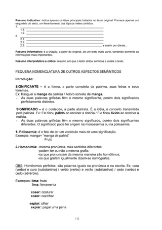 Resumo indicativo: indica apenas os itens principais tratados no texto original. Fornece apenas um
esqueleto do texto, um levantamento dos tópicos neles contidos.
1. _______________________________________________________
   1.1. ___________________________________________________
   1.2. ___________________________________________________
2. _______________________________________________________
   2.1. ___________________________________________________
   2.2. ___________________________________________________
   2.3. __________________________________________________ e assim por diante...

Resumo informativo: é a criação, a partir do original, de um texto mais curto, contendo somente as
informações mais importantes.

Resumo interpretativo e crítico: resumo em que o leitor atribui sentidos e avalia o texto.


PEQUENA NOMENCLATURA DE OUTROS ASPECTOS SEMÂNTICOS

Introdução:

SIGNIFICANTE – é a forma, a parte completa da palavra, suas letras e seus
fonemas.
Ex: Rasguei a manga da camisa / Adoro sorvete de manga.
 - As duas palavras grifadas têm o mesmo significante, porém dois significados
    perfeitamente distintos.

SIGNIFICADO – é o conteúdo, a parte abstrata. É a idéia, o conceito transmitido
pela palavra. Ex: Ele ficou pálido ao receber a notícia / Ele ficou lívido ao receber a
notícia.
- As duas palavras grifadas têm o mesmo significado, porém dois significantes
   diferentes. O significado pode ter origem na monossemia ou na polissemia.

1- Polissemia: é o fato de ter um vocábulo mais de uma significação.
Exemplo: manga= “manga de paletó”
                    Fruto

2-Homonímia: -mesma pronúncia, mas sentidos diferentes;
             -podem ter ou não a mesma grafia;
             -os que pronunciam da mesma maneira são homófonos;
             -os que grafam igualmente dizem-se homógrafos.

OBS: Homônimos perfeitos: são palavras iguais na pronúncia e na escrita. Ex: cura
(verbo) e cura (substantivo) / verão (verbo) e verão (substantivo) / cedo (verbo) e
cedo (advérbio).

Exemplos: lima: fruto
          lima: ferramenta

            coser: costurar
            cozer: cozinhar

           espiar: olhar
            expiar: pagar uma pena


                                                 112
 