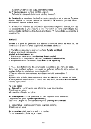 Ênio tem um coração de pedra. (sentido figurado).
Ex: A água pingava da torneira (sentido próprio).
   As horas iam pingando lentamente (sentido figurado).

6 – Denotação: é o conjunto de significados de uma palavra por si mesma. É o valor
objetivo, original da palavra (sentido de dicionário). Ex: caminho (faixa de terreno
destinada ao trânsito, estrada, trilho).

7 – Conotação: refere-se ao conjunto de significados subjetivos, afetivos, que vão
se acrescentando a uma palavra, e que dependem de uma interpretação. Ex:
caminho (pode significar destino, futuro, orientação) / A humanidade não encontra o
seu caminho.


SINTAXE

Sintaxe é a parte da gramática que estuda a estrutura formal da frase, i.e., as
combinações e relações entre as palavras. Interessa à sintaxe:

1. A função que as palavras exercem na frase (função sintática).
O futebol feminino é mais clássico
futebol: sujeito do verbo ser.
2. A ordem das palavras na frase (sintaxe de colocação).
3. A concordância das palavras na frase (sintaxe de concordância).
4. A dependência das palavras na frase (sintaxe de regência).


1. Frase: à unidade mínima de comunicação lingüística dá-se o nome de frase.
Será frase, qualquer palavra ou grupo de palavras suficiente para atender ap
objetivo do falante: estabelecer comunicação. Ex:
 - Você acredita que o campeonato feminino conseguirá atrair público ?
 - Sim.
A palavra sim, isolada, não constitui uma frase. No texto lido, ela passa a ser frase.
A frase pode ter verbo ou não. Quando não tem verbo, chama-se frase nominal:
silêncio! fogo! adeus!

Tipos de frase:
a – declarativa – emprega-se para afirmar ou negar alguma coisa:
Chaplin era um gênio.
Não considero Chaplin um gênio.

b – interrogativa – ocorre quando se faz uma pergunta direta ou indireta:
Chaplin era um gênio ? (interrogativa direta)
Não sei se Chaplin era considerado um gênio. (interrogativa indireta)

c – exclamativa – expressa admiração, surpresa, espanto:
Chaplin era um gênio !

d – imperativa – indica ordem, pedido, conselho:
Durma o necessário. Evite forçar o sono.



                                         114
 