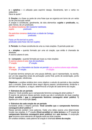 e – optativa – é utilizada para exprimir desejo. Geralmente, tem o verbo no
subjuntivo:
Deus te ajude !

2. Oração: é a frase ou parte de uma frase que se organiza em torno de um verbo
ou de uma locução verbal.
A oração é constituída, geralmente, de dois elementos: sujeito e predicado, ou,
pelo menos, de um predicado.
As atletas brasileiras têm bastante habilidade.
sujeito            predicado

Os exércitos romanos destruíram a cidade de Cartago.
sujeito               predicado

Fazia um frio terrível no porto.
predicado (esta frase não tem sujeito)

3. Período: é a frase constituída de uma ou mais orações. O período pode ser:

a – simples – quando formado por uma só oração, que então é chamada de
absoluta:
A vacina cubana é cara.

b – composto – quando formado por duas ou mais orações:
A vacina cubana é cara mas dá resultados.
1ª oração              2ª oração

Não sei   se o Secretário da Saúde vai permitir que a vacina cubana seja utilizada.
1ª oração 2ª oração                        3ª oração

O período termina sempre por uma pausa definida, que é representada, na escrita,
por um dos seguintes sinais de pontuação: ponto final, ponto de exclamação, ponto
de interrogação, reticências.

Objetivos: a análise sintática tem como objetivo o estudo do período e das orações
que o compõe. Esse estudo deve seguir alguns passos: primeiramente, divide-se o
período em orações e, a seguir, determina-se a função de cada termo da oração.

 Estrutura de um período
Observe: Você acredita que o campeonato feminino conseguirá atrair público ?
O exame da estrutura desse período revela que ele é constituído de duas orações
(Você acredita / que o campeonato feminino conseguirá atrair público ?)
ligadas por uma conjunção (que).

 Estrutura de cada oração de um período
Considere ainda o mesmo período: Você acredita que o campeonato feminino
conseguirá atrair público ?
Nesse período existem nove palavras. Cada uma delas exerce uma determinada
função nas orações. A 1ª oração (Você acredita) tem dois termos e a 2ª oração (o
campeonato feminino conseguirá atrair público) tem seis termos. A conjunção
que funciona como elemento de ligação entre as duas orações.
Em análise sintática, cada palavra da oração é chamada termo da oração.

                                         115
 
