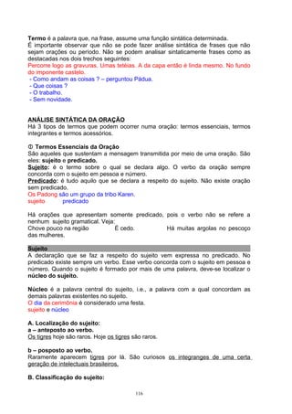 Termo é a palavra que, na frase, assume uma função sintática determinada.
É importante observar que não se pode fazer análise sintática de frases que não
sejam orações ou período. Não se podem analisar sintaticamente frases como as
destacadas nos dois trechos seguintes:
Percorre logo as gravuras. Umas tetéias. A da capa então é linda mesmo. No fundo
do imponente castelo.
 - Como andam as coisas ? – perguntou Pádua.
 - Que coisas ?
 - O trabalho.
 - Sem novidade.


ANÁLISE SINTÁTICA DA ORAÇÃO
Há 3 tipos de termos que podem ocorrer numa oração: termos essenciais, termos
integrantes e termos acessórios.

 Termos Essenciais da Oração
São aqueles que sustentam a mensagem transmitida por meio de uma oração. São
eles: sujeito e predicado.
Sujeito: é o termo sobre o qual se declara algo. O verbo da oração sempre
concorda com o sujeito em pessoa e número.
Predicado: é tudo aquilo que se declara a respeito do sujeito. Não existe oração
sem predicado.
Os Padong são um grupo da tribo Karen.
sujeito       predicado

Há orações que apresentam somente predicado, pois o verbo não se refere a
nenhum sujeito gramatical. Veja:
Chove pouco na região           É cedo.      Há muitas argolas no pescoço
das mulheres.

Sujeito
A declaração que se faz a respeito do sujeito vem expressa no predicado. No
predicado existe sempre um verbo. Esse verbo concorda com o sujeito em pessoa e
número. Quando o sujeito é formado por mais de uma palavra, deve-se localizar o
núcleo do sujeito.

Núcleo é a palavra central do sujeito, i.e., a palavra com a qual concordam as
demais palavras existentes no sujeito.
O dia da cerimônia é considerado uma festa.
sujeito e núcleo

A. Localização do sujeito:
a – anteposto ao verbo.
Os tigres hoje são raros. Hoje os tigres são raros.

b – posposto ao verbo.
Raramente aparecem tigres por lá. São curiosos os integranges de uma certa
geração de intelectuais brasileiros.

B. Classificação do sujeito:

                                          116
 