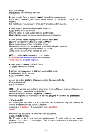 Está quente hoje.
Deve chover hoje em todo o Estado.

b. com o verbo fazer e o verbo haver indicando tempo decorrido:
Fazia tempo / que ninguém tocava nesse assunto. (o verbo da 1ª oração não tem
sujeito)
Ele trabalha no museu / há 47 anos. (a 2ª oração não tem sujeito).

c. com o verbo ser indicando tempo e distância:
Eram quatro horas da manhã.
De uma cidade a outra seriam setenta quilômetros.
Obs: - Nesse caso o verbo ser concorda com o predicativo.

d. com o verbo haver empregado no sentido de existir:
Há uma obra comprovadamente falsa no MASP.
Havia muitas testemunhas no local do crime.
Nesse caso, é comum o verbo haver ser substituído pelo verbo ter:
Tem uma obra comprovadamente falsa no MASP.
Tinha muitas testemunhas no local do crime.

OBS: - o verbo existir concorda com o sujeito:
Existiam muitas testemunhas no local do crime.
verbo no plural e sujeito no plural.

e. com o verbo passar indicando tempo:
Já passa de duas da manhã.

f. com os verbos parecer e ficar em construções como:
Parecia noite, de tão escuro.
Ficou claro como o dia.

g. com os verbos bastar e chegar, seguidos da preposição de:
Chega de confusão !
Basta de correria.

OBS: - Os verbos que indicam fenômenos meteorológicos, quando utilizados em
sentido figurado, apresentam sujeito claro:
O diretor trovejava insultos. (sujeito = o diretor)
Os olhos do professor relampejavam de ódio. (sujeito = os olhos do professor).

 Partícula SE
As construções em que ocorre a partícula se apresentam alguma dificuldades
quanto à classificação do sujeito. Compare:
Analisou-se a questão.  Analisaram-se as questões.
sujeito

Precisa-se de estagiário.  Precisa-se de estagiários.
sujeito indeterminado
No 1º caso, o se é uma partícula apassivadora. O verbo está na voz passiva
sintética, concordando com o sujeito. Veja a transformação das frases para a voz
passiva analítica:


                                         118
 