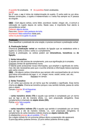 A questão foi analisada.  As questões foram analisadas.
sujeito
No 2º caso, o se é índice de indeterminação do sujeito. O verbo está na voz ativa.
Nessas construções, o sujeito é indeterminado e o verbo fica sempre na 3ª pessoa
do singular.

OBS: - Com alguns verbos, como faltar, acontecer, bastar, chegar, etc., é comum a
colocação do sujeito depois do verbo. Neste caso, é importante ficar atento à
concordância verbal:
Faltaram alguns alunos.
Para mim, bastam dois pedaços de torta.
Acontecem fatos estranhos neste país.
verbo no plural e sujeito no plural.

Predicado
Para classificar o predicado de uma oração, é preciso conhecer a predicação verbal.

A. Predicação Verbal
Chama-se predicação verbal ao resultado da ligação que se estabelece entre o
sujeito e o verbo e entre o verbo e o complemento.
Quanto à predicação, os verbos podem ser intransitivos, transitivos ou de
ligação.

1. Verbo Intransitivo
É aquele que não precisa de complemento, pois sua significação já é completa.
Crescem vendas de apartamentos novos.
O falante pode acrescentar novas informações, que ampliam o significado do verbo,
mas não são necessárias para que o ouvinte entenda a informação básica expressa
pelo verbo crescer.
OBS: - Há alguns verbos intransitivos que sempre vêm acompanhados de um termo
que indica circunstância de lugar: ir, vir, chegar, morar, residir, entrar, sair, etc.:
Saímos de casa.            Residem no campo.

2. Verbo Transitivo
É um verbo que precisa de um termo que lhe complete o significado. Esse termo
chama-se objeto. Chama-se transitivo porque o seu sentido transita, passa do verbo
para o objeto.
Caruaru acende 30 mil fogueiras.
          VT        objeto

 - verbo transitivo direto (TD) é aquele cujo sentido é completado por um termo
que se liga a ele de maneira direta, i.e., sem preposição obrigatória. Esse
complemento é chamado de objeto direto (OD).
Polícia acha lista suspeita.
         VT OD

 - verbo transitivo indireto (TI) é aquele cujo sentido é completado por um termo
que se liga a ele de maneira indireta, i.e., com preposição obrigatória. O
complemento do verbo transitivo indireto chama-se objeto indireto (OI).
A cidadezinha precisa de um prefeito. VTI e OI
Se o objeto indireto for um pronome oblíquo átono a preposição não aparecerá.
O povo lhe atribui poderes divinos. (O povo atribui poderes divinos a ele).

                                          119
 