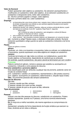 Valor do Numeral
     Podem apresentar valor adjetivo ou substantivo. Se estiverem acompanhando e
     modificando um substantivo, terão valor adjetivo. Já se estiverem substituindo um
     substantivo e designando seres, terão valor substantivo.
     Ex.: Ele foi o primeiro jogador a chegar. (valor adjetivo)
     Ele será o primeiro desta vez. (valor substantivo)
Emprego
        •   os fracionários têm como forma própria meio, metade e terço, todas as outras representações
            de divisão correspondem aos ordinais ou aos cardinais seguidos da palavra avos (quarto,
            décimo, milésimo, quinze avos etc.)
        •   designando séculos, reis, papas e capítulos, utiliza-se na leitura ordinal até décimo; a partir
            daí usam-se os cardinais. (Luís XIV - quatorze, Papa Paulo II - segundo)
                     Observação:
                     - se o numeral vier antes do substantivo, será obrigatório o ordinal (XX Bienal -
                     vigésima, IV Semana de Cultura - quarta)
        •   zero e ambos (as) também são numerais cardinais
        •   dúzia, centena... são chamados numerais coletivos, por designarem um conjunto de seres
     um - numeral ou artigo? Nestes casos, a distinção é feita pelo contexto. Numeral
     indicando quantidade e artigo quando se opõe ao substantivo indicando-o de forma
     indefinida
Flexão
     Variam em gênero e número
    gênero
    Cardinais: um, dois e os duzentos a novecentos; todos os ordinais; os multiplicativos
    e fracionários, quando expressam uma idéia adjetiva em relação ao substantivo
    número:
    Cardinais terminados em -ão; todos os ordinais; os multiplicativos, quando têm
    função adjetiva; os fracionários, dependendo do cardinal que os antecede
    Os cardinais, quando substantivos, vão para o plural se terminarem por som vocálico
    Pronomes
    Palavra variável em gênero, número e pessoa que substitui ou acompanha um
    substantivo, indicando-o como pessoa do discurso.
Pronome substantivo x pronome adjetivo
    Esta classificação pode ser atribuída a qualquer tipo de pronome, podendo variar em
    função do contexto frasal.
    pron. substantivo: substitui um substantivo, representando-o. (Ele prestou socorro)
    pron. adjetivo: acompanha um substantivo, determinando-o. (Aquele rapaz é belo)
    Obs.: Os pronomes pessoais são sempre substantivos
Pessoas do discurso
    São três:
    1ª pessoa: aquele que fala, emissor
    2ª pessoa: aquele com quem se fala, receptor
    3ª pessoa: aquele de que ou de quem se fala, referente
Tipos de pronomes
        •   pessoal                     •   demonstrativo                •   indefinido
        •   possessivo                  •   relativo                     •   interrogativo
Pessoal
    Indicam uma das três pessoas do discurso, substituindo um substantivo. Podem
    também representar, quando na 3ª pessoa, uma forma nominal anteriormente
    expressa.
    Ex.:A moça era a melhor secretária, ela mesma agendava os compromissos do
    chefe.
    Apresentam variações de forma dependendo da função sintática que exercem na
    frase, dividindo-se em retos e oblíquos.

                                                      12
 