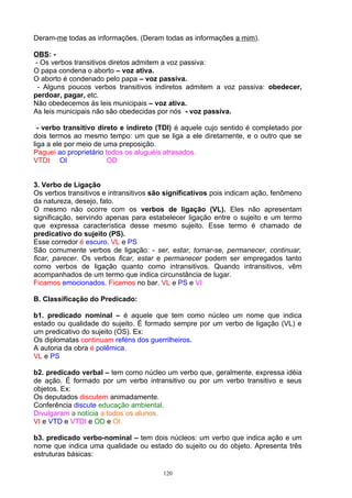 Deram-me todas as informações. (Deram todas as informações a mim).

OBS: -
- Os verbos transitivos diretos admitem a voz passiva:
O papa condena o aborto – voz ativa.
O aborto é condenado pelo papa – voz passiva.
 - Alguns poucos verbos transitivos indiretos admitem a voz passiva: obedecer,
perdoar, pagar, etc.
Não obedecemos às leis municipais – voz ativa.
As leis municipais não são obedecidas por nós - voz passiva.

  - verbo transitivo direto e indireto (TDI) é aquele cujo sentido é completado por
dois termos ao mesmo tempo: um que se liga a ele diretamente, e o outro que se
liga a ele por meio de uma preposição.
Paguei ao proprietário todos os aluguéis atrasados.
VTDI OI                 OD


3. Verbo de Ligação
Os verbos transitivos e intransitivos são significativos pois indicam ação, fenômeno
da natureza, desejo, fato.
O mesmo não ocorre com os verbos de ligação (VL). Eles não apresentam
significação, servindo apenas para estabelecer ligação entre o sujeito e um termo
que expressa característica desse mesmo sujeito. Esse termo é chamado de
predicativo do sujeito (PS).
Esse corredor é escuro. VL e PS
São comumente verbos de ligação: - ser, estar, tornar-se, permanecer, continuar,
ficar, parecer. Os verbos ficar, estar e permanecer podem ser empregados tanto
como verbos de ligação quanto como intransitivos. Quando intransitivos, vêm
acompanhados de um termo que indica circunstância de lugar.
Ficamos emocionados. Ficamos no bar. VL e PS e VI

B. Classificação do Predicado:

b1. predicado nominal – é aquele que tem como núcleo um nome que indica
estado ou qualidade do sujeito. É formado sempre por um verbo de ligação (VL) e
um predicativo do sujeito (OS). Ex:
Os diplomatas continuam reféns dos guerrilheiros.
A autoria da obra é polêmica.
VL e PS

b2. predicado verbal – tem como núcleo um verbo que, geralmente, expressa idéia
de ação. É formado por um verbo intransitivo ou por um verbo transitivo e seus
objetos. Ex:
Os deputados discutem animadamente.
Conferência discute educação ambiental.
Divulgaram a notícia a todos os alunos.
VI e VTD e VTDI e OD e OI

b3. predicado verbo-nominal – tem dois núcleos: um verbo que indica ação e um
nome que indica uma qualidade ou estado do sujeito ou do objeto. Apresenta três
estruturas básicas:

                                        120
 