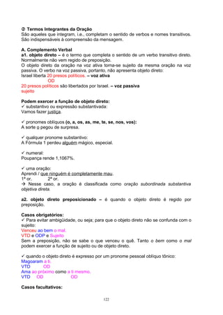  Termos Integrantes da Oração
São aqueles que integram, i.e., completam o sentido de verbos e nomes transitivos.
São indispensáveis à compreensão da mensagem.

A. Complemento Verbal
a1. objeto direto – é o termo que completa o sentido de um verbo transitivo direto.
Normalmente não vem regido de preposição.
O objeto direto da oração na voz ativa torna-se sujeito da mesma oração na voz
passiva. O verbo na voz passiva, portanto, não apresenta objeto direto:
Israel liberta 20 presos políticos. – voz ativa
               OD
20 presos políticos são libertados por Israel. – voz passiva
sujeito

Podem exercer a função de objeto direto:
 substantivo ou expressão substantivada:
Vamos fazer justiça.

 pronomes oblíquos (o, a, os, as, me, te, se, nos, vos):
A sorte o pegou de surpresa.

 qualquer pronome substantivo:
A Fórmula 1 perdeu alguém mágico, especial.

 numeral:
Poupança rende 1,1067%.

 uma oração:
Aprendi / que ninguém é completamente mau.
1ª or.        2ª or.
 Nesse caso, a oração é classificada como oração subordinada substantiva
objetiva direta.

a2. objeto direto preposicionado – é quando o objeto direto é regido por
preposição.

Casos obrigatórios:
 Para evitar ambigüidade, ou seja; para que o objeto direto não se confunda com o
sujeito:
Venceu ao bem o mal.
VTD e ODP e Sujeito
Sem a preposição, não se sabe o que venceu o quê. Tanto o bem como o mal
podem exercer a função de sujeito ou de objeto direto.

 quando o objeto direto é expresso por um pronome pessoal oblíquo tônico:
Magoaram a ti.
VTD       OD
Ama ao próximo como a ti mesmo.
VTD OD                  OD

Casos facultativos:

                                        122
 