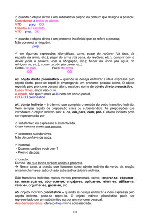  quando o objeto direto é um substantivo próprio ou comum que designa a pessoa:
Convidamos a todos os alunos.
VTD      prep. OD
Ofendeu a o Geraldo.
VTD prep. OD

 quando o objeto direto é um pronome indefinido que se refere a pessoa:
Não convenci a ninguém.
           prep.

 em algumas expressões idiomáticas, como: puxar do revólver (da faca, da
espada, da arma, etc.); pegar da arma (da pena, do revólver, etc.); cumprir com o
dever (com a palavra, com a obrigação, etc.); beber do vinho (da água, do
refrigerante, etc.); comer do pão (da carne, etc.):
Comeu do pão.               Puxei da arma.
         OD                           OD

a3. objeto direto pleonástico – quando se deseja enfatizar a idéia expressa pelo
objeto direto, pode-se repetí-lo empregando um pronome pessoal átono. O objeto
repetido pelo pronome pessoal átono recebe o nome de objeto direto pleonástico.
Esses filmes, ainda não os vi.
A cidade, não quero mais vê-la nem em cartão postal.
OD e OD pleonástico

a4. objeto indireto – é o termo que completa o sentido do verbo transitivo indireto.
Vem sempre regido de preposição clara ou subentendida. As preposições que
introduzem o objeto indireto são: a, de, em, para, com, por. O objeto indireto pode
ser representado por:

 substantivo ou expressão substantivada.
O ser humano clama por contato.

 pronomes substantivos.
Não desconfiava de nada.

 numeral.
- Quantos cartões você quer ?
- Preciso de dois.

 oração.
Duvido / de que todos tenham aceito a proposta.
 Nesse caso, a oração que funciona como objeto indireto do verbo da oração
anterior chama-se subordinada substantiva objetiva indireta.

São transitivos indiretos muitos verbos pronominais, como: lembrar-se, esquecer-
se, encarregar-se, aborrecer-se, engajar-se, aplicar-se, referir-se, utilizar-se,
valer-se, orgulhar-se, gabar-se, etc.

a5. objeto indireto pleonástico – quando se deseja enfatizar a idéia expressa pelo
objeto indireto, pode-se repetí-lo. O objeto indireto pleonástico pode ser
representado por um substantivo ou por um pronome pessoal.
Aos demissionários, ofereço-lhes minha solidariedade.

                                        123
 