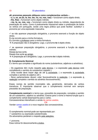 OI                        OI pleonástico

a6. pronomes pessoais oblíquos como complementos verbais –
 - o, a, os, as (lo, la, los, las, no, na, nos, nas) – funcionam como objeto direto.
 - lhe, lhes – funcionam como objeto indireto.
 - me, te, se, nos, vos – funcionam como objeto direto ou indireto, dependendo da
predicação do verbo. Como é praticamente impossível saber a predicação de todos
os verbos em português, existe uma regra prática que pode facilitar: substituir o
pronome por uma expressão masculina.

 se não aparecer preposição obrigatória, o pronome exercerá a função de objeto
direto.
Eu te convido para a minha formatura.
Eu convido o professor para a minha formatura.
 A preposição não é obrigatória. Logo, o pronome te é objeto direto.

 se aparecer preposição obrigatória, o pronome exercerá a função de objeto
indireto.
Desejo-te boa sorte.
Desejo boa sorte ao amigo.
 A preposição a é obrigatória. Logo, o pronome te é objeto indireto.

B. Complemento Nominal
É o termo que completa o significado do nome (substantivos, adjetivos e advérbios).

- Os jogadores têm muito respeito pelo técnico. ( a expressão pelo técnico está
completando o sentido do substantivo respeito ).
- Uma novela deve trazer algo de útil à sociedade. ( a expressão à sociedade
completa o sentido do adjetivo útil ).
- Nove parlamentares devem votar favoravelmente à reeleição. ( a expressão à
reeleição completa o sentido do advérbio favoravelmente).

Esses nomes de sentido incompleto são, geralmente, derivados de verbos
transitivos. É importante observar que o complemento nominal vem sempre
precedido de preposição.

Complemento nominal é o termo que, precedido de preposição, completa o sentido
de um substantivo, adjetivo ou advérbio. Exerce para o nome a mesma função que o
complemento verbal desempenha para o verbo.
Concessionárias intensificam a venda de carros usados.
                                       CN
Vender carros usados é o novo negócio das concessionárias.
         OD

O complemento nominal pode ser representado por:
 substantivo ou expressão substantivada.
Os adversários perderam o respeito pela seleçãos.

 pronome.
Essa notícia foi desconcertante a todos.



                                           124
 