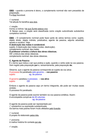 OBS: - quando o pronome é átono, o complemento nominal não vem precedido de
preposição.
Fui-lhes favorável.

 numeral.
Tal atitude foi benéfica aos dois.

 oração.
Correu a notícia / de que Zumbi estava vivo.
 Nesse caso, a oração será classificada como oração subordinada substantiva
completiva nominal.

OBS: - O complemento nominal pode fazer parte de vários termos como: sujeito,
objeto direto, objeto indireto, predicativo, agente da passiva, adjunto adverbial,
aposto e vocativo. Veja:
A destruição das matas é condenável.
sujeito: A destruição das matas (núcleo: destruição).
complemento nominal: das matas.
O professor orientou a leitura das obras clássicas.
OD: a leitura das obras clássicas.
complemento nominal: das obras clássicas.

C. Agente da Passiva
É o termo que indica o ser que pratica a ação, quando o verbo está na voz passiva.
Vem regido pela preposição por e, rarissimamente, pela preposição de.

Observe, que o agente da passiva corresponde ao sujeito da voz ativa:
O processo foi paralisado pelo governo. – voz passiva
sujeito                ag. da passiva

O governo paralisou o processo. – voz ativa
sujeito            OD

Embora o agente da passiva seja um termo integrante, ele pode ser muitas vezes
omitido:
O processo foi paralisado.

O agente da passiva pode ocorrer também na voz passiva sintética. Assim:
A enciclopédia compõ-se de 25 volumes.
                        ag. da passiva

O agente da passiva pode ser representado por:
 substantivo ou expressão substantivada.
Os bairros mais pobres foram muito afetados pelo furacão.

 numeral.
O projeto foi elaborado pelos três.

 pronome.
A melhor história foi contada por ela.

 oração.

                                         125
 