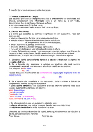 O caso foi denunciado por quem cuida da criança.


 Termos Acessórios da Oração
São aqueles que não são indispensáveis para o entendimento do enunciado. No
entanto, acrescentam uma informação nova a um nome ou a um verbo,
determinando-lhes o significado. Compare as frase:
a. sem termo acessório: Índio fará curso.
b. com termo acessório: Índio acreano fará curso na Suíça.

A. Adjunto Adnominal
É o termo que especifica ou delimita o significado de um substantivo. Pode ser
expresso por:
 adjetivo: Catedral de Curitiba vai ter vigilância eletrônica.
 locução adjetiva: Bolsas de estudo para cursos a distância.
                   Ele é especialista em economia do império.
 artigo: A genética supera os preconceitos.
 pronome adjetivo: A tristeza tem seus significados.
 numeral: Um balão pode voar até sete mil metros de altura.
 oração: As florestas acreanas, / que concentram uma das maiores quantidades de
recursos biológicos do planeta, / estão sendo alvo da biopirataria internacional.
 Nesse caso, a oração será classificada como oração subordinada adjetiva.

 Diferença entre complemento nominal e adjunto adnominal (na forma de
locução adjetiva).
1. Se a locução vier associada a adjetivo ou advérbio, ela será sempre
complemento nominal, uma vez que o adjunto só modifica o substantivo.
Sua pesquisa é útil a todos.
               adj. CN
Poucos deputados manifestaram-se contrariamente à aprovação do projeto de lei de
aposentadoria.
                                   adv.                CN

2. Se a locução vier associada a um substantivo, poderá exercer a função de
complemento nominal ou adjunto adnominal.
 Será adjunto adnominal se o substantivo a que se refere for concreto ou se essa
locução puder ser transformada em adjetivo:
Vaso de porcelana.
Livro de geografia.
Caneta do José.
Ondas do mar. ( = marítimas )
subst. concreto e adj. adn. e adj.

 Se a locução referir-se a um substantivo abstrato, será:
- adjunto adnominal – se indicar o agente da ação expressa pelo nome;
- complemento nominal – se for o paciente da ação.

Em suma, se a locução tiver valor de sujeito, será adjunto adnominal; se equivaler a
objeto, será complemento nominal.
Amor de pai.                          Amor ao pai.



                                        126
 